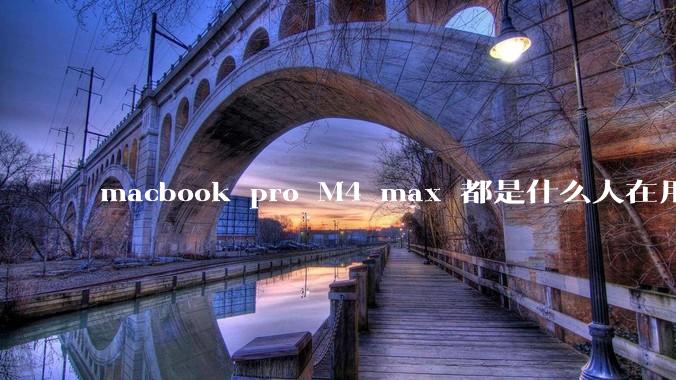 macbook pro M4 max 都是什么人在用？