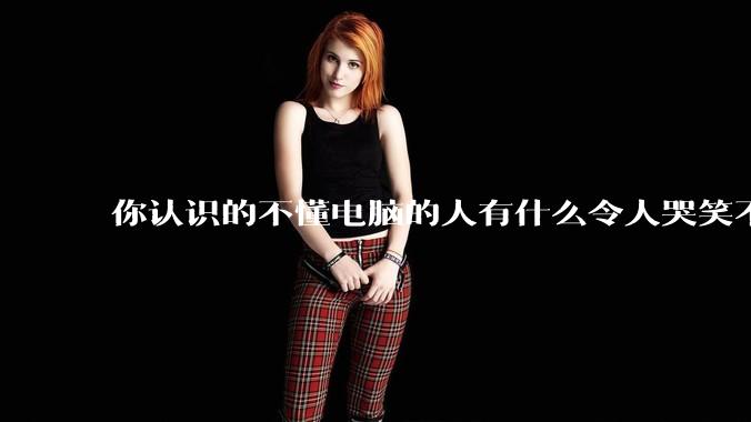 你认识的不懂电脑的人有什么令人哭笑不得的操作？