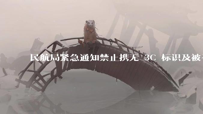 民航局紧急通知禁止携无 3C 标识及被召回的充电宝乘境内航班，无 3C 标识充电宝有哪些安全隐患？