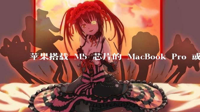 苹果搭载 M5 芯片的 MacBook Pro 或将于 2025 年秋推出，该产品应用了哪些新技术？