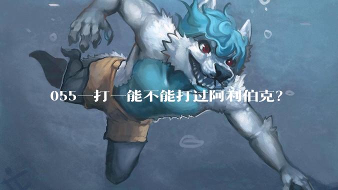 055一打一能不能打过阿利伯克？