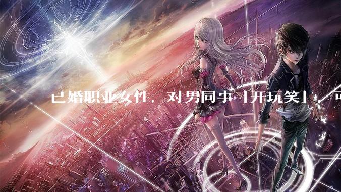 已婚职业女性，对男同事「开玩笑」，可以有多出格？