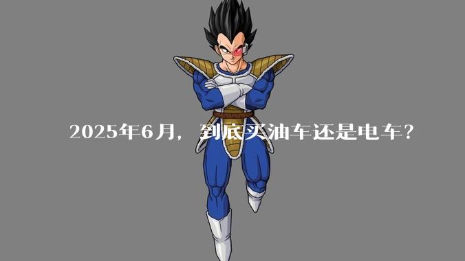 2025年6月，到底买油车还是电车？